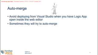 20
Slide
20
Introducing Logic Apps | Penelope Coventry | 17:25 – 17:45 25th October 2017
Follow us:
#SPUnite17
Auto-merge
• Avoid deploying from Visual Studio when you have Logic App
open inside the web editor
• Sometimes they will try to auto-merge
 