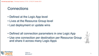 21
Slide
21
Introducing Logic Apps | Penelope Coventry | 17:25 – 17:45 25th October 2017
Follow us:
#SPUnite17
Connections
• Defined at the Logic App level
• Lives at the Resource Group level
• Last deployment or update wins
• Defined all connection parameters in one Logic App
• Use one connection per destination per Resource Group
and share it across many Logic Apps
 