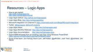 22
Slide
22
Introducing Logic Apps | Penelope Coventry | 17:25 – 17:45 25th October 2017
Follow us:
#SPUnite17
Resources – Logic Apps
• How to get started:
http://aka.ms/logicapps-try
http://aka.ms/logicapps-tutorial
• Logic Apps GitHub: http://github.com/logicappsio
• Logic Apps Blog: http://aka.ms/logicappsblog
• Microsoft Integration on Channel 9: https://channel9.msdn.com/Blogs/Microsoft-Integration
• Twitter: @logicappsio @AzureFunctions
• Logic Apps Ideas: http://aka.ms/logicapps-wish
• Logic Apps Monthly Webcast: http://aka.ms/logicappslive
• Logic Apps documentation: http://aka.ms/logicapps-docs
• Export ARM template from an existing Logic App using Windows PowerShell:
https://github.com/jeffhollan/LogicAppTemplateCreator
• Some of the team: Jon Fancey, Kevin Lam, Jeff Hollan, @jeffhollan, Josh Twist, @joshtwist, Jim
Harrer
 