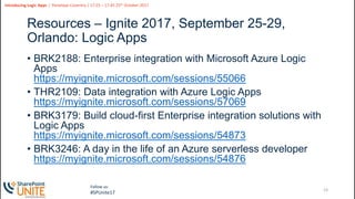 23
Slide
23
Introducing Logic Apps | Penelope Coventry | 17:25 – 17:45 25th October 2017
Follow us:
#SPUnite17
Resources – Ignite 2017, September 25-29,
Orlando: Logic Apps
• BRK2188: Enterprise integration with Microsoft Azure Logic
Apps
https://myignite.microsoft.com/sessions/55066
• THR2109: Data integration with Azure Logic Apps
https://myignite.microsoft.com/sessions/57069
• BRK3179: Build cloud-first Enterprise integration solutions with
Logic Apps
https://myignite.microsoft.com/sessions/54873
• BRK3246: A day in the life of an Azure serverless developer
https://myignite.microsoft.com/sessions/54876
 
