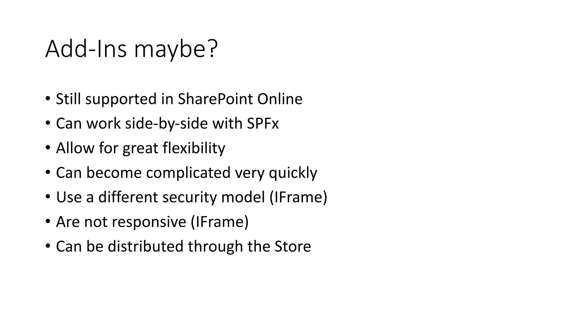Add-Ins	maybe?
• Still	supported	in	SharePoint	Online
• Can	work	side-by-side	with	SPFx
• Allow	for	great	flexibility
• Can	become	complicated	very	quickly
• Use	a	different	security	model	(IFrame)
• Are	not	responsive	(IFrame)
• Can	be	distributed	through	the	Store
 