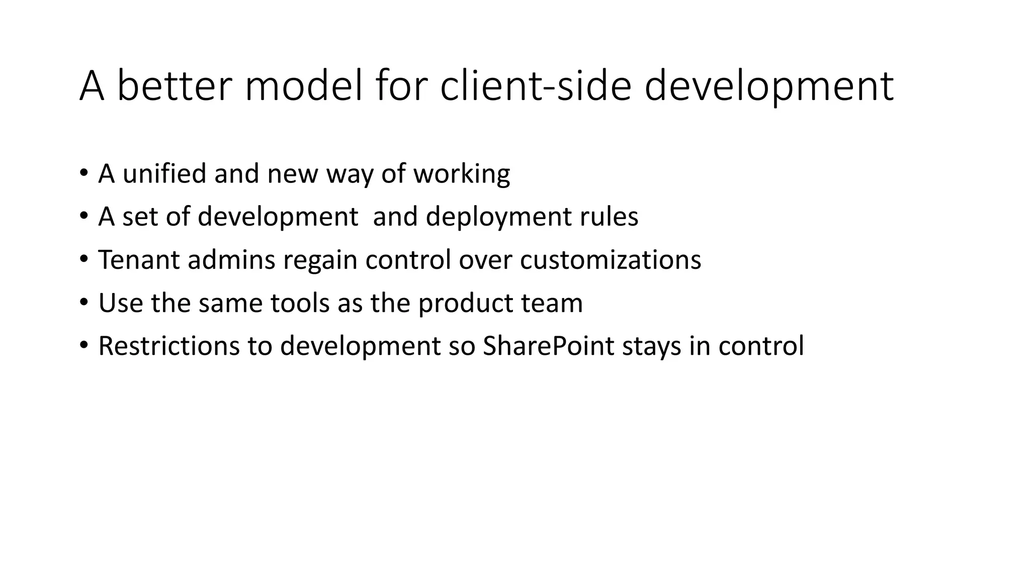 A	better	model	for	client-side	development
• A	unified	and	new	way	of	working
• A	set	of	development		and	deployment	rules
• Tenant	admins	regain	control	over	customizations
• Use	the	same	tools	as	the	product	team
• Restrictions	to	development	so	SharePoint	stays	in	control
 