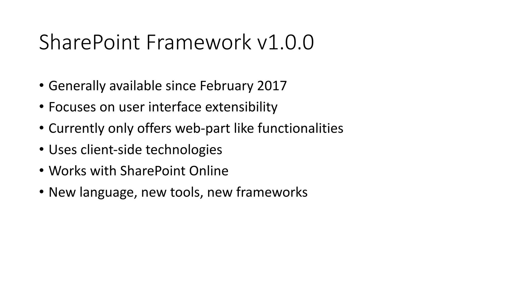 SharePoint	Framework	v1.0.0
• Generally	available	since	February	2017
• Focuses	on	user	interface	extensibility
• Currently	only	offers	web-part	like	functionalities
• Uses	client-side	technologies
• Works	with	SharePoint	Online
• New	language,	new	tools,	new	frameworks
 