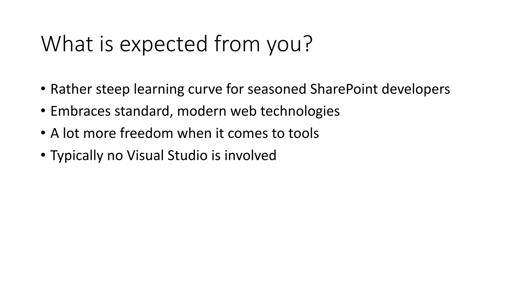 What	is	expected	from	you?
• Rather	steep	learning	curve	for	seasoned	SharePoint	developers
• Embraces	standard,	modern	web	technologies
• A	lot	more	freedom	when	it	comes	to	tools
• Typically	no	Visual	Studio	is	involved
 