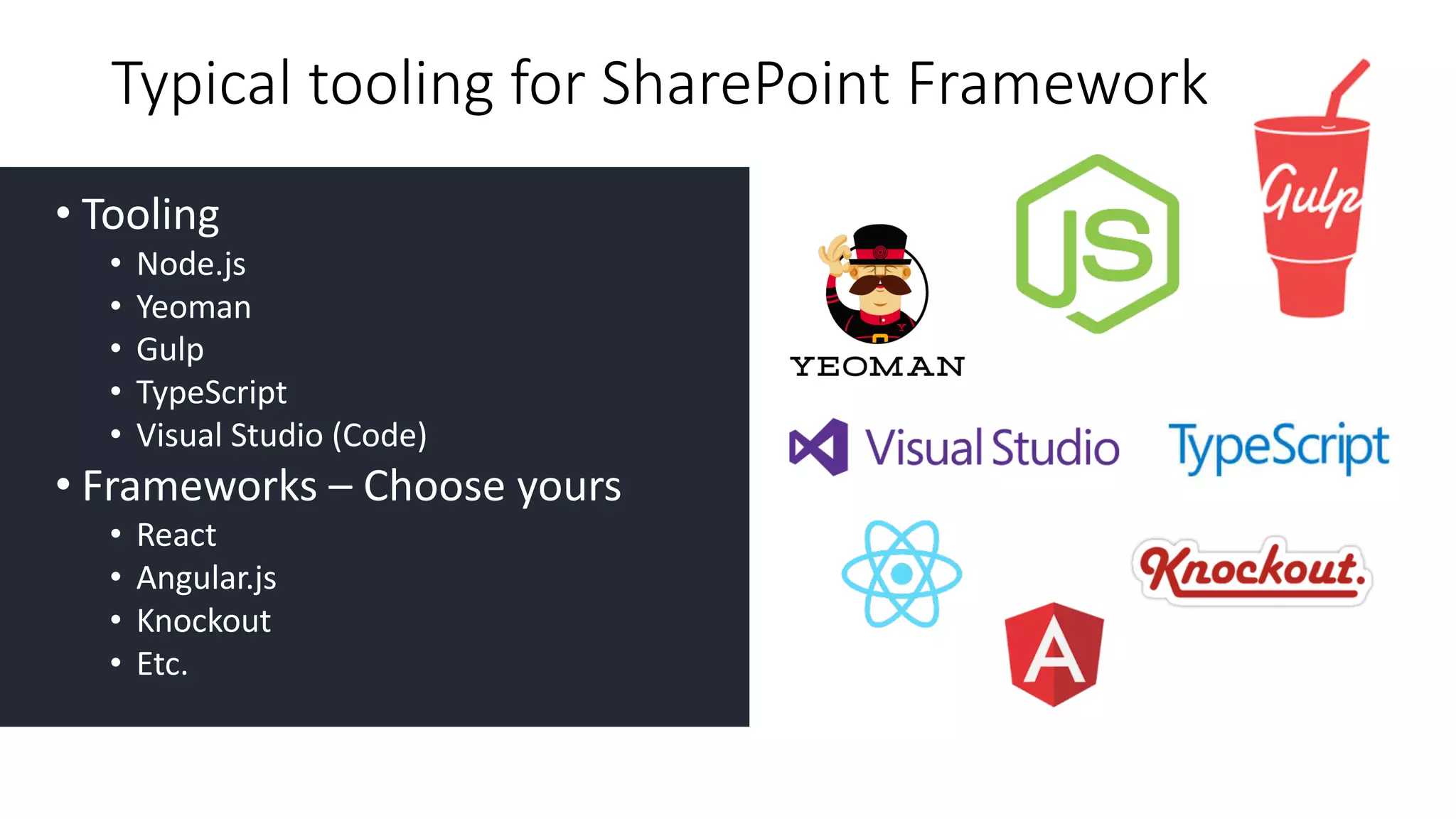 • Tooling
• Node.js
• Yeoman
• Gulp
• TypeScript
• Visual	Studio	(Code)
• Frameworks	– Choose	yours
• React
• Angular.js
• Knockout	
• Etc.
Typical	tooling	for	SharePoint	Framework
 
