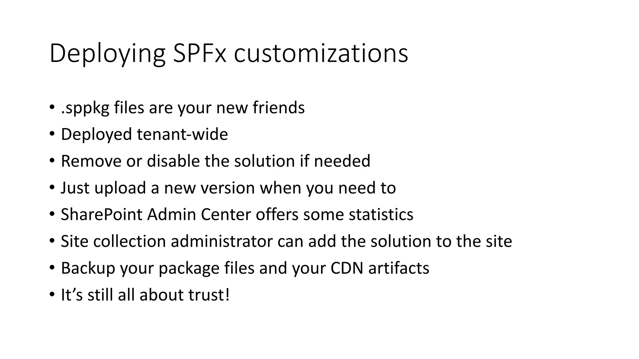 Deploying	SPFx customizations
• .sppkg files	are	your	new	friends
• Deployed	tenant-wide
• Remove	or	disable	the	solution	if	needed
• Just	upload	a	new	version	when	you	need	to
• SharePoint	Admin	Center	offers	some	statistics
• Site	collection	administrator	can	add	the	solution	to	the	site
• Backup	your	package	files	and	your	CDN	artifacts
• It’s	still	all	about	trust!
 