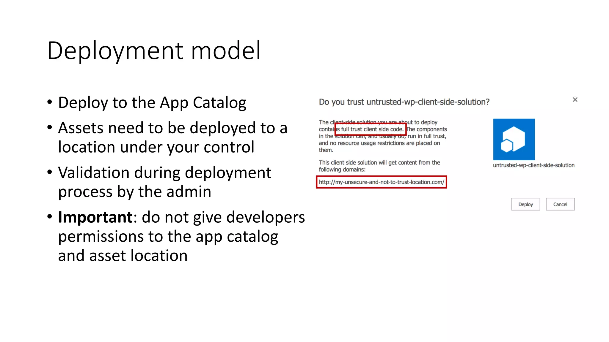 Deployment	model
• Deploy	to	the	App	Catalog
• Assets	need	to	be	deployed	to	a	
location	under	your	control
• Validation	during	deployment	
process	by	the	admin
• Important:	do	not	give	developers	
permissions	to	the	app	catalog	
and	asset	location
 