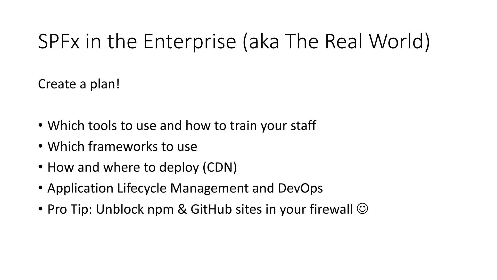 SPFx in	the	Enterprise	(aka	The	Real	World)
Create	a	plan!
• Which	tools	to	use	and	how	to	train	your	staff
• Which	frameworks	to	use
• How	and	where	to	deploy	(CDN)
• Application	Lifecycle	Management	and	DevOps
• Pro	Tip:	Unblock	npm &	GitHub	sites	in	your	firewall	J
 