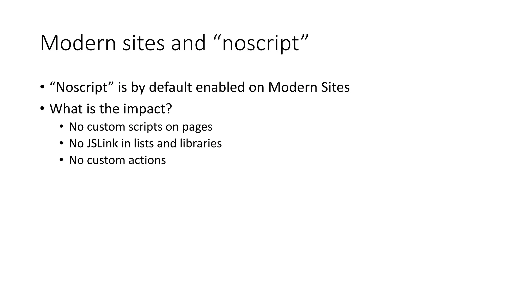 Modern	sites	and	“noscript”
• “Noscript”	is	by	default	enabled	on	Modern	Sites
• What	is	the	impact?
• No	custom	scripts	on	pages
• No	JSLink in	lists	and	libraries
• No	custom	actions
 