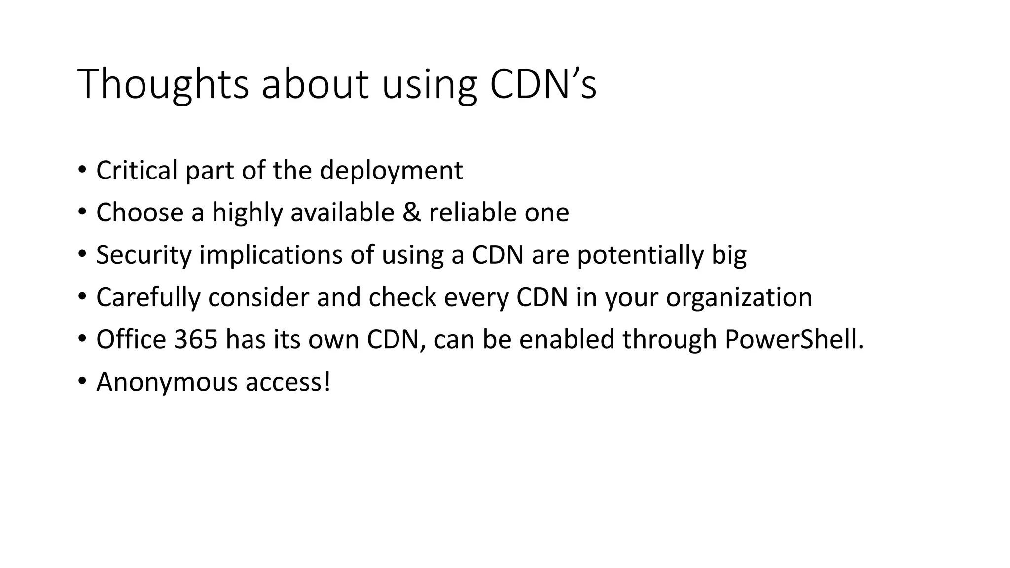 Thoughts	about	using	CDN’s
• Critical	part	of	the	deployment
• Choose	a	highly	available	&	reliable	one
• Security	implications	of	using	a	CDN	are	potentially	big
• Carefully	consider	and	check	every	CDN	in	your	organization
• Office	365	has	its	own	CDN,	can	be	enabled	through	PowerShell.
• Anonymous	access!
 