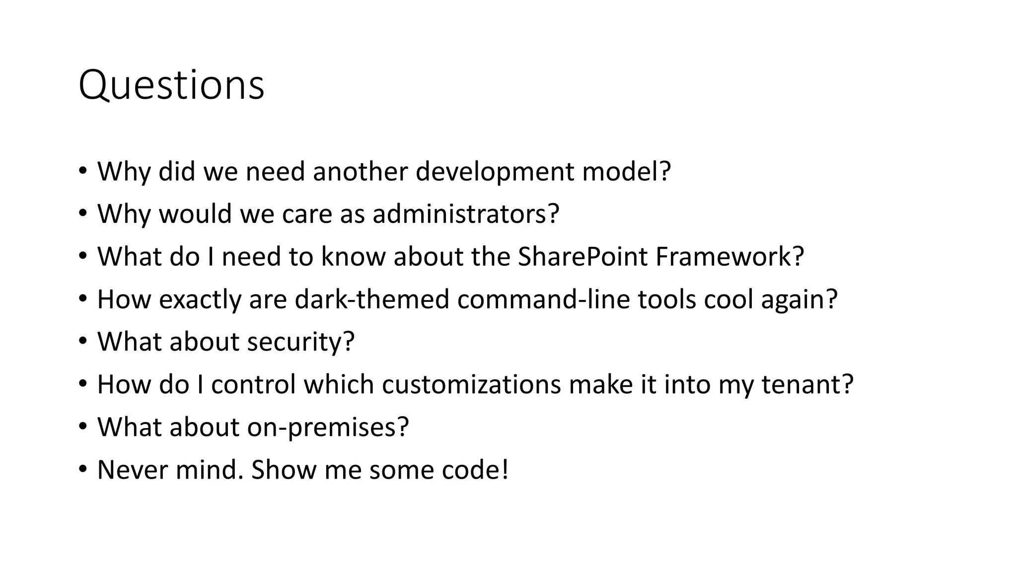 Questions
• Why	did	we	need	another	development	model?
• Why	would	we	care	as	administrators?
• What	do	I	need	to	know	about	the	SharePoint	Framework?
• How	exactly	are	dark-themed	command-line	tools	cool	again?
• What	about	security?
• How	do	I	control	which	customizations	make	it	into	my	tenant?
• What	about	on-premises?
• Never	mind.	Show	me	some	code!
 
