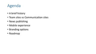 Agenda
• A brief history
• Team sites vs Communication sites
• News publishing
• Mobile experience
• Branding options
• Roadmap
 