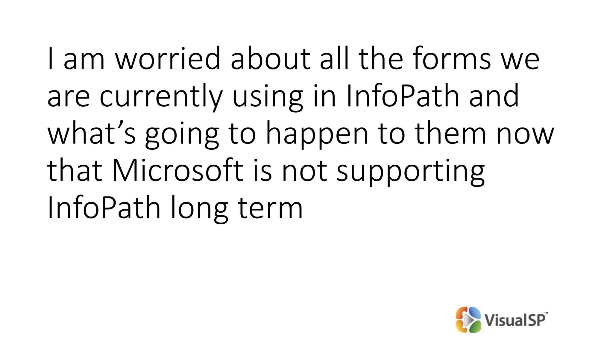 I am worried about all the forms we
are currently using in InfoPath and
what’s going to happen to them now
that Microsoft is not supporting
InfoPath long term
 
