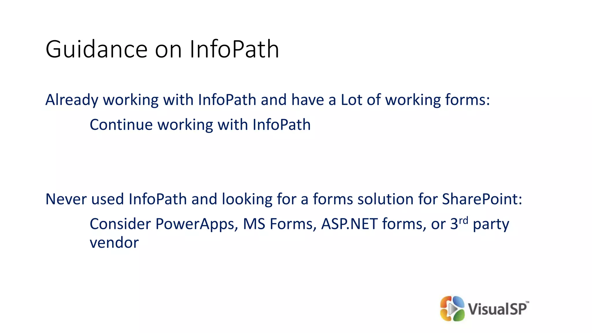 Guidance on InfoPath
Already working with InfoPath and have a Lot of working forms:
Continue working with InfoPath
Never used InfoPath and looking for a forms solution for SharePoint:
Consider PowerApps, MS Forms, ASP.NET forms, or 3rd party
vendor
 