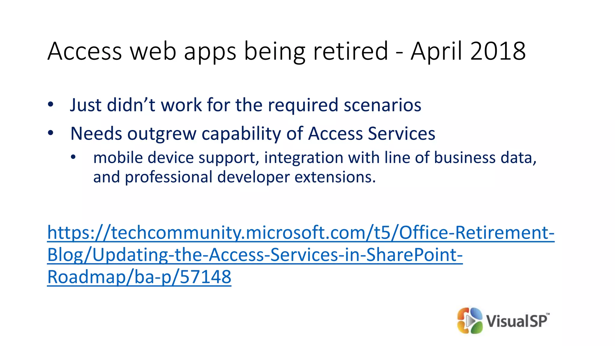 Access web apps being retired - April 2018
• Just didn’t work for the required scenarios
• Needs outgrew capability of Access Services
• mobile device support, integration with line of business data,
and professional developer extensions.
https://techcommunity.microsoft.com/t5/Office-Retirement-
Blog/Updating-the-Access-Services-in-SharePoint-
Roadmap/ba-p/57148
 