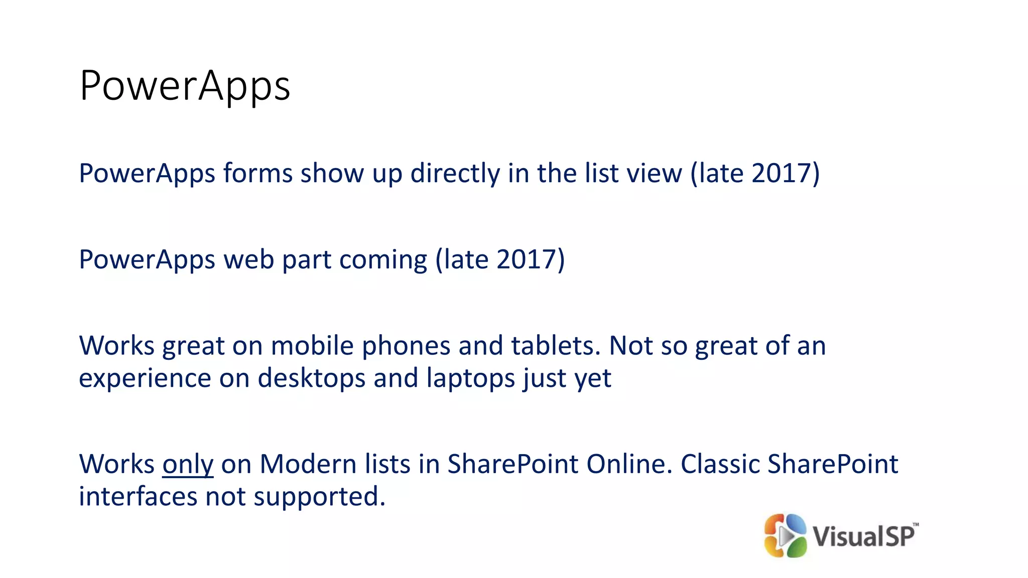 PowerApps
PowerApps forms show up directly in the list view (late 2017)
PowerApps web part coming (late 2017)
Works great on mobile phones and tablets. Not so great of an
experience on desktops and laptops just yet
Works only on Modern lists in SharePoint Online. Classic SharePoint
interfaces not supported.
 