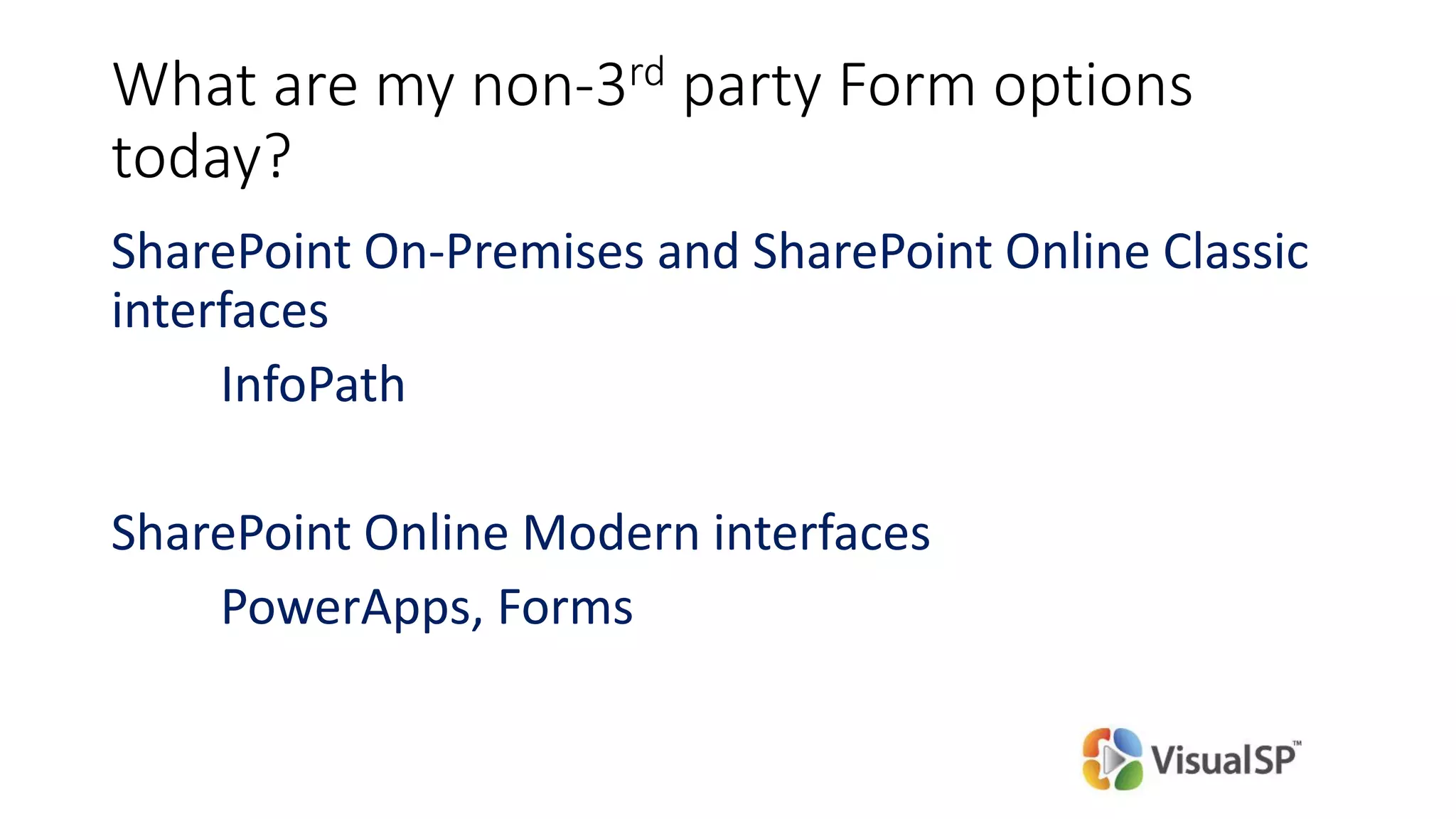 What are my non-3rd party Form options
today?
SharePoint On-Premises and SharePoint Online Classic
interfaces
InfoPath
SharePoint Online Modern interfaces
PowerApps, Forms
 