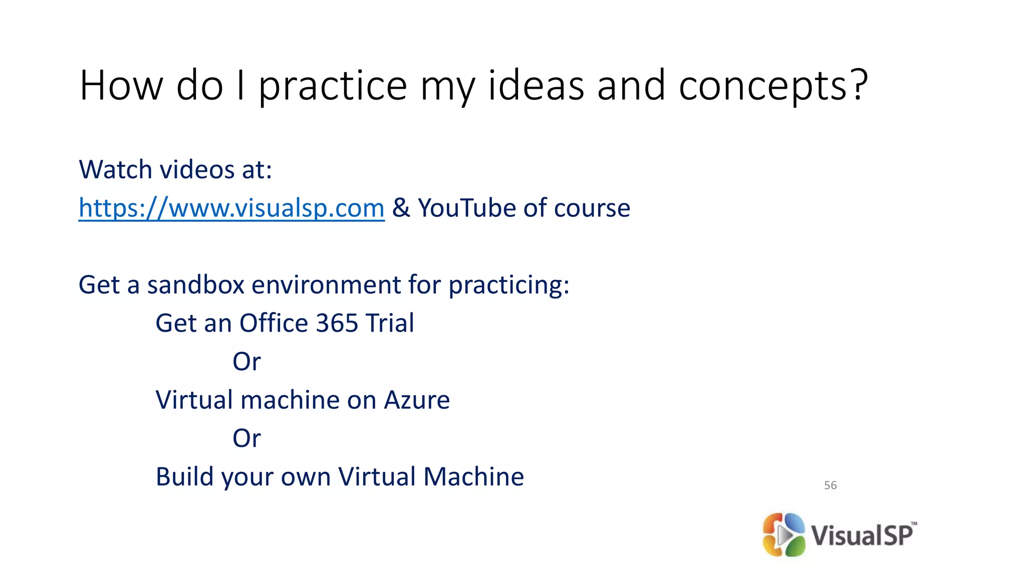How do I practice my ideas and concepts?
Watch videos at:
https://www.visualsp.com & YouTube of course
Get a sandbox environment for practicing:
Get an Office 365 Trial
Or
Virtual machine on Azure
Or
Build your own Virtual Machine 56
 