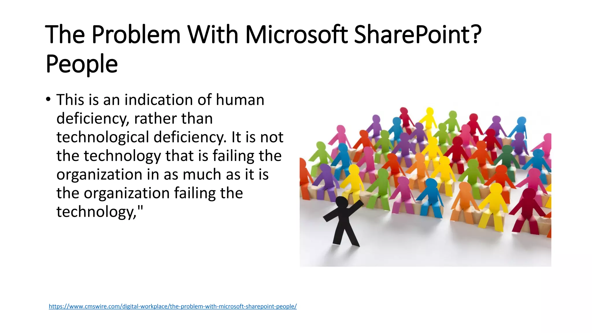 The Problem With Microsoft SharePoint?
People
• This is an indication of human
deficiency, rather than
technological deficiency. It is not
the technology that is failing the
organization in as much as it is
the organization failing the
technology,"
https://www.cmswire.com/digital-workplace/the-problem-with-microsoft-sharepoint-people/
 