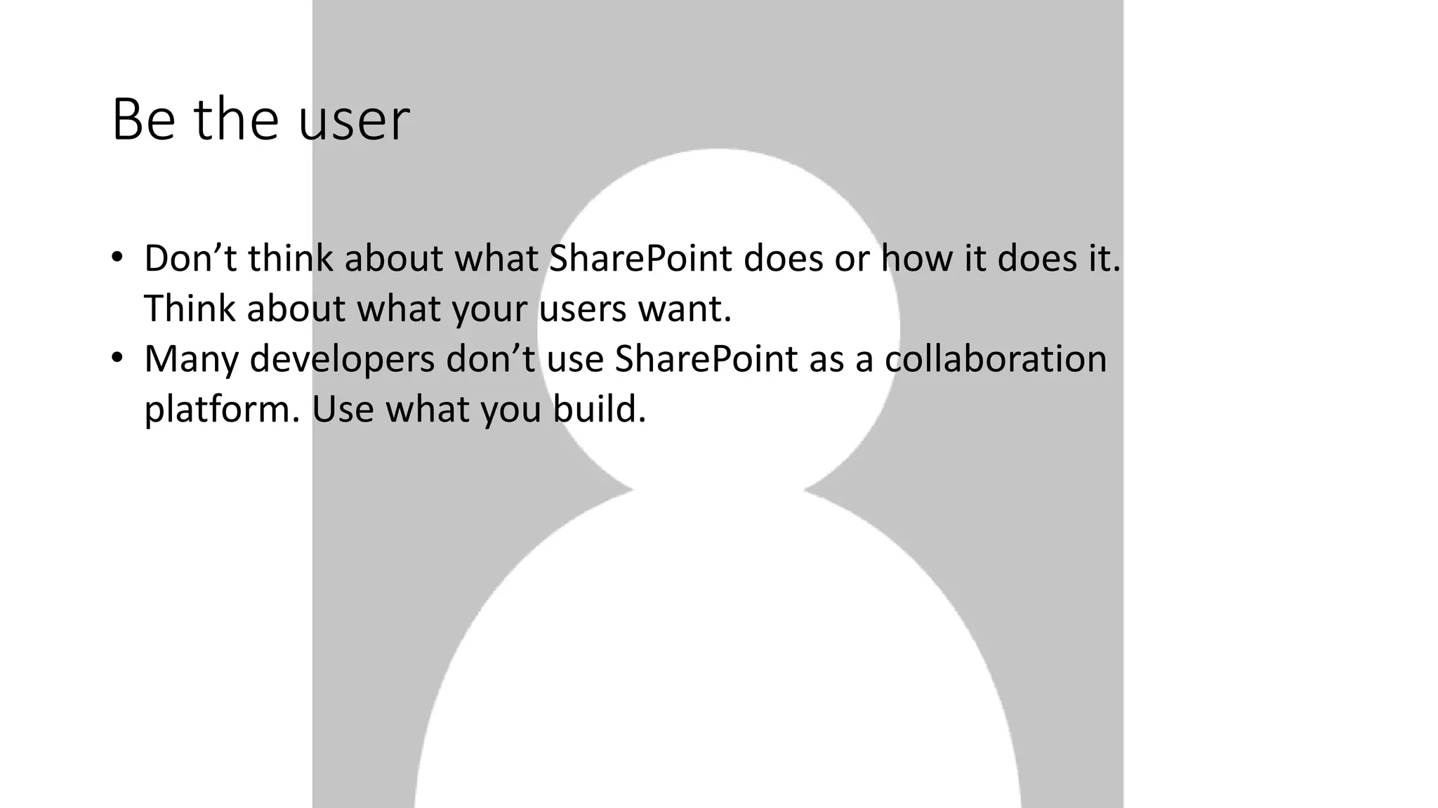 Be the user
• Don’t think about what SharePoint does or how it does it.
Think about what your users want.
• Many developers don’t use SharePoint as a collaboration
platform. Use what you build.
 