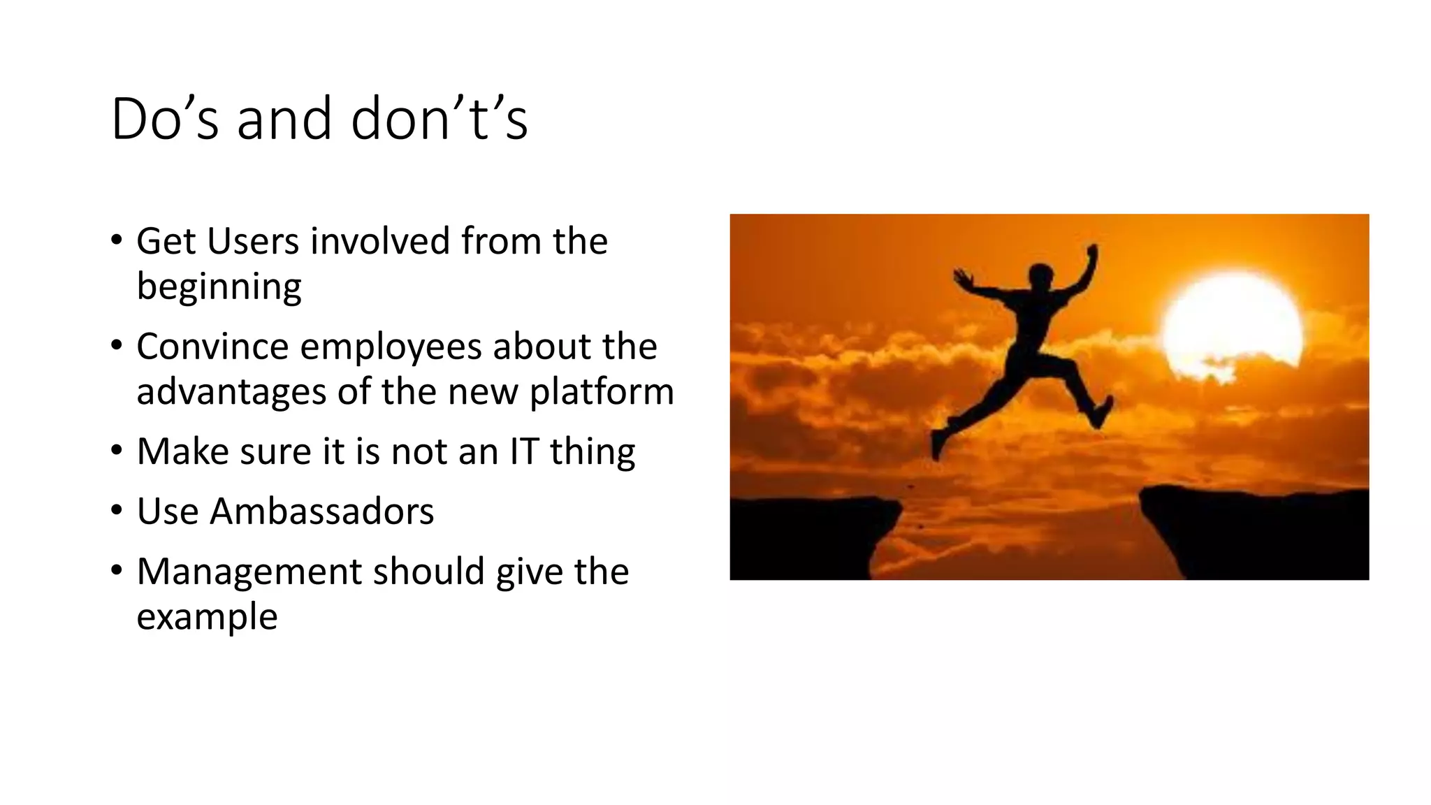 Do’s and don’t’s
• Get Users involved from the
beginning
• Convince employees about the
advantages of the new platform
• Make sure it is not an IT thing
• Use Ambassadors
• Management should give the
example
 