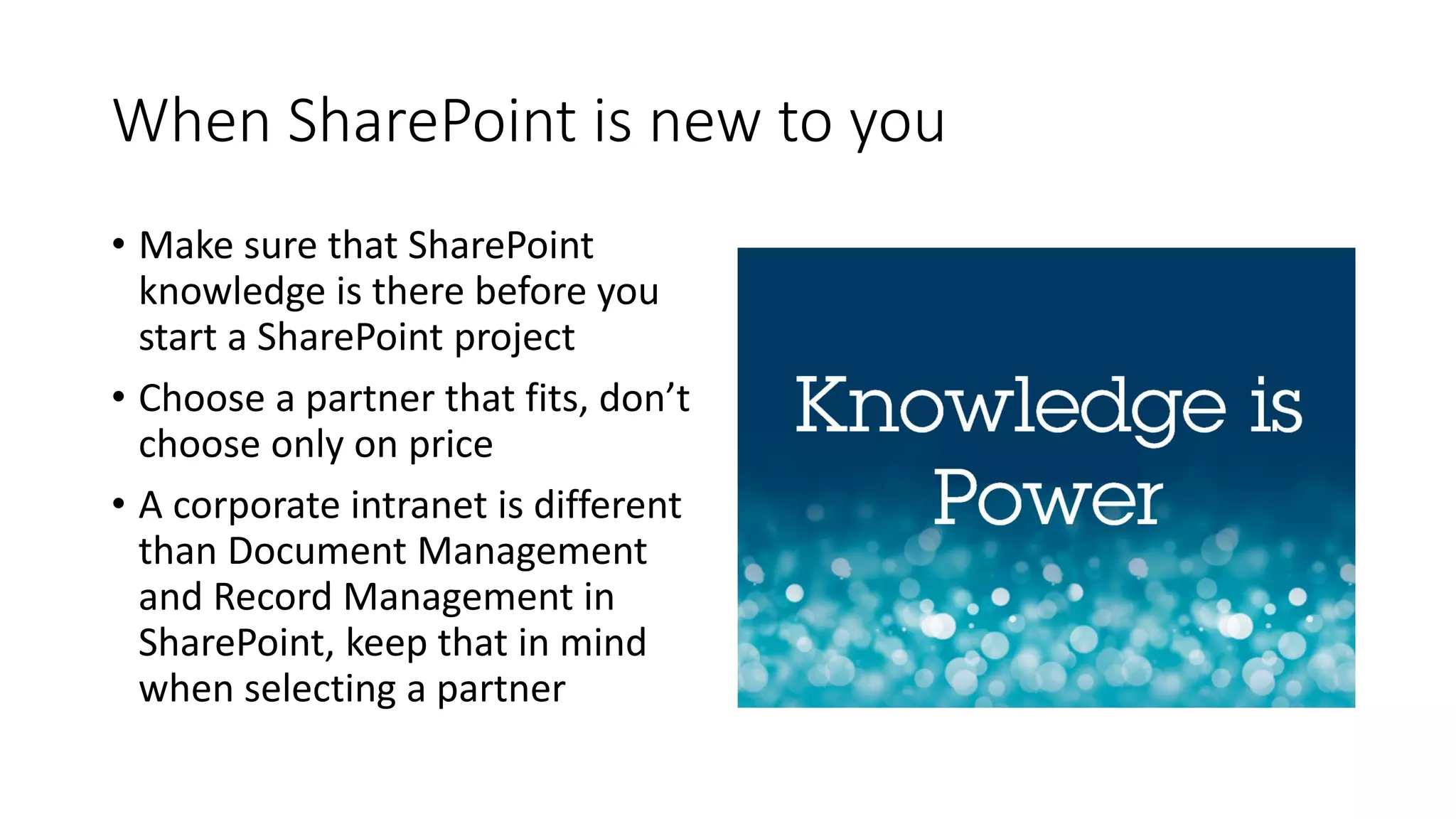 When SharePoint is new to you
• Make sure that SharePoint
knowledge is there before you
start a SharePoint project
• Choose a partner that fits, don’t
choose only on price
• A corporate intranet is different
than Document Management
and Record Management in
SharePoint, keep that in mind
when selecting a partner
 
