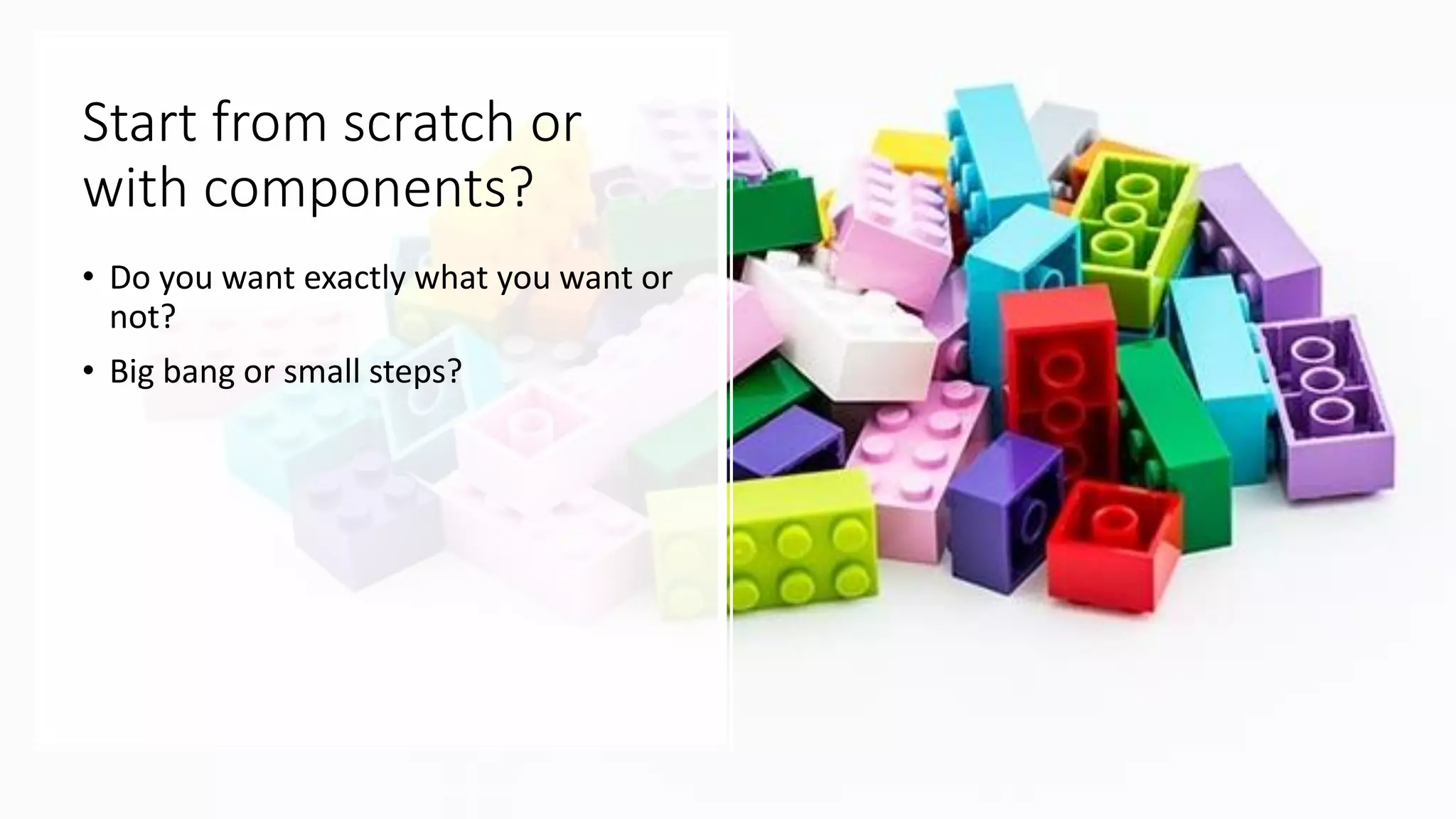 Start from scratch or
with components?
• Do you want exactly what you want or
not?
• Big bang or small steps?
 