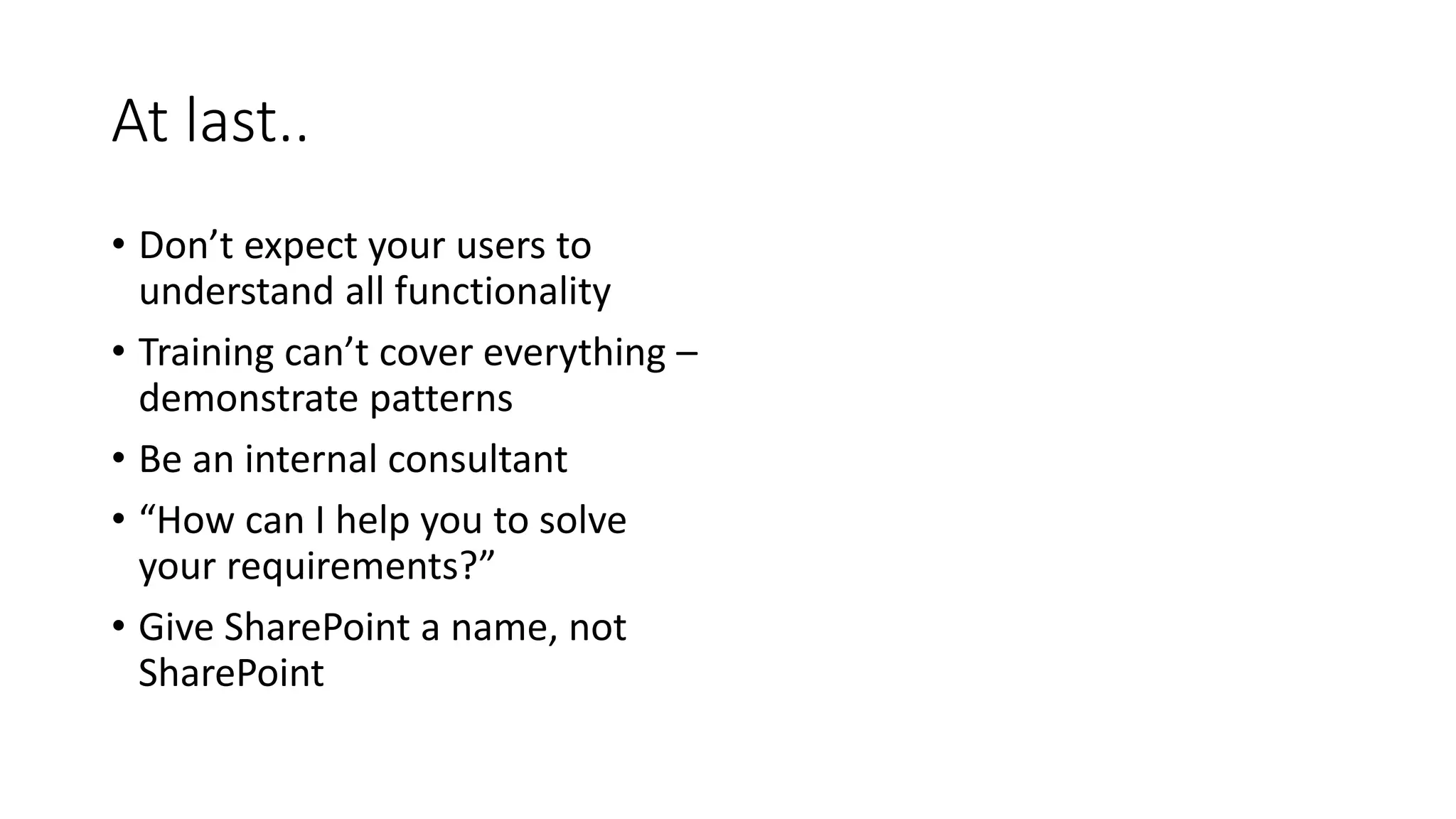 At last..
• Don’t expect your users to
understand all functionality
• Training can’t cover everything –
demonstrate patterns
• Be an internal consultant
• “How can I help you to solve
your requirements?”
• Give SharePoint a name, not
SharePoint
 