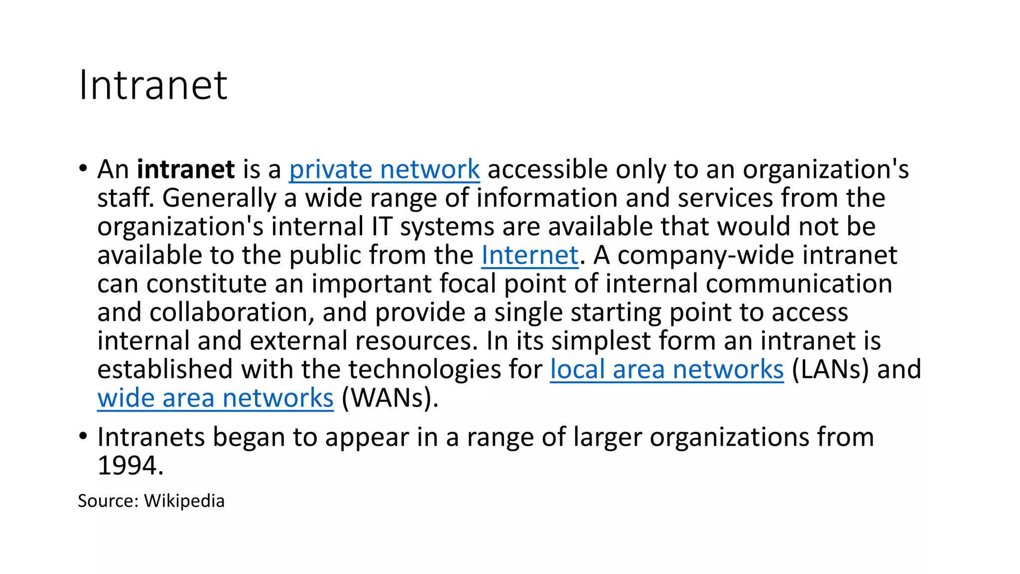 Intranet
• An intranet is a private network accessible only to an organization's
staff. Generally a wide range of information and services from the
organization's internal IT systems are available that would not be
available to the public from the Internet. A company-wide intranet
can constitute an important focal point of internal communication
and collaboration, and provide a single starting point to access
internal and external resources. In its simplest form an intranet is
established with the technologies for local area networks (LANs) and
wide area networks (WANs).
• Intranets began to appear in a range of larger organizations from
1994.
Source: Wikipedia
 