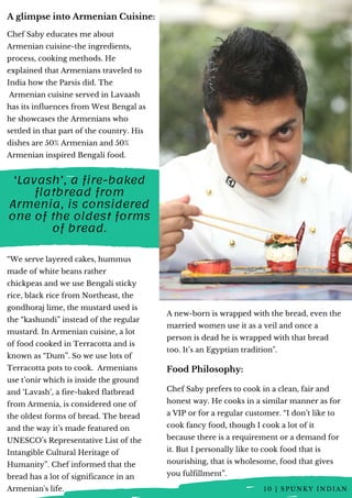 Chef Saby educates me about
Armenian cuisine-the ingredients,
process, cooking methods. He
explained that Armenians traveled to
India how the Parsis did. The
 Armenian cuisine served in Lavaash
has its influences from West Bengal as
he showcases the Armenians who
settled in that part of the country. His
dishes are 50% Armenian and 50%
Armenian inspired Bengali food.
“We serve layered cakes, hummus
made of white beans rather
chickpeas and we use Bengali sticky
rice, black rice from Northeast, the
gondhoraj lime, the mustard used is
the “kashundi” instead of the regular
mustard. In Armenian cuisine, a lot
of food cooked in Terracotta and is
known as “Dum”. So we use lots of
Terracotta pots to cook.  Armenians
use t’onir which is inside the ground
and ‘Lavash’, a fire-baked flatbread
from Armenia, is considered one of
the oldest forms of bread. The bread
and the way it’s made featured on
UNESCO’s Representative List of the
Intangible Cultural Heritage of
Humanity”. Chef informed that the
bread has a lot of significance in an
Armenian's life. 
A glimpse into Armenian Cuisine:
‘Lavash’, a fire-baked
flatbread from
Armenia, is considered
one of the oldest forms
of bread.
Food Philosophy:
Chef Saby prefers to cook in a clean, fair and
honest way. He cooks in a similar manner as for
a VIP or for a regular customer. “I don’t like to
cook fancy food, though I cook a lot of it
because there is a requirement or a demand for
it. But I personally like to cook food that is
nourishing, that is wholesome, food that gives
you fulfillment”.
A new-born is wrapped with the bread, even the
married women use it as a veil and once a
person is dead he is wrapped with that bread
too. It’s an Egyptian tradition".
1 0 | S P U N K Y I N D I A N
 