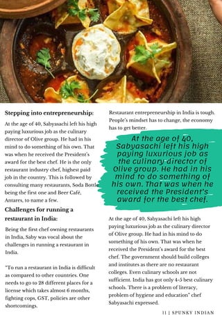 At the age of 40, Sabyasachi left his high
paying luxurious job as the culinary
director of Olive group. He had in his
mind to do something of his own. That
was when he received the President’s
award for the best chef. He is the only
restaurant industry chef, highest paid
job in the country. This is followed by
consulting many restaurants, Soda Bottle
being the first one and Beer Café,
Antares, to name a few.
Restaurant entrepreneurship in India is tough.
People’s mindset has to change, the economy
has to get better.
1 1 | S P U N K Y I N D I A N
Stepping into entrepreneurship:
Challenges for running a
restaurant in India:
Being the first chef owning restaurants
in India, Saby was vocal about the
challenges in running a restaurant in
India.
“To run a restaurant in India is difficult
as compared to other countries. One
needs to go to 28 different places for a
license which takes almost 6 months,
fighting cops, GST, policies are other
shortcomings.
At the age of 40,
Sabyasachi left his high
paying luxurious job as
the culinary director of
Olive group. He had in his
mind to do something of
his own. That was when he
received the President’s
award for the best chef.
At the age of 40, Sabyasachi left his high
paying luxurious job as the culinary director
of Olive group. He had in his mind to do
something of his own. That was when he
received the President’s award for the best
chef. The government should build colleges
and institutes as there are no restaurant
colleges. Even culinary schools are not
sufficient. India has got only 4-5 best culinary
schools. There is a problem of literacy,
problem of hygiene and education” chef
Sabyasachi expressed.
 