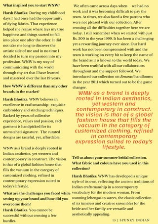 What inspired you to start WNW?
Harsh Bhotika: During my childhood
days I had once had the opportunity
of dying fabrics. That experience
helped me realise where lays my true
happiness and things started to fall
into place one after the other. It did
not take me long to discover the
artistic side of me and in no time I
decided to turn my passion into my
profession. WNW is my way of
communicating with the world
through my art that I have learned
and mastered over the last 19 years.
How WNW is different than any other
brands in the market?
Harsh Bhotika: WNW believes in
excellence in craftsmanship- exquisite
embroidery and stitching techniques.
Backed by years of collective
experience, values and passion, each
garment is handpicked for its
unmatched signature.  The curated
designs are tasteful, yet, affordable.
WNW as a brand is deeply rooted in
Indian aesthetics, yet western and
contemporary in construct. The vision
is that of a global fashion house that
fills the vacuum in the category of
customized clothing, refined in
contemporary expression suited to
today's lifestyle.
What are the challenges you faced while
setting up your brand and how did you
overcome them?
 We often came across days when     we had no
work and it was becoming difficult to pay the
team. At times, we also faced a few patrons who
were not pleased with our collection. After
crossing all the difficulties together here we are
today. I still remember when we started with just
Rs. 300 in the year 1999. It has been a challenging
yet a rewarding journey ever since. Our hard
work has not been compromised with and the
team is working on every bit to keep the name of
the brand as it is known to the world today. We
have been truthful with all our collaborators
throughout and the support followed. We
introduced our collection on Benarasi handlooms
in the year 2011 which turned out to be the game
changer.
WNW as a brand is deeply
rooted in Indian aesthetics,
yet western and
contemporary in construct.
The vision is that of a global
fashion house that fills the
vacuum in the category of
customized clothing, refined
in contemporary
expression suited to today's
lifestyle.
Tell us about your summer bridal collection.
What fabric and colours have you used in this
collection?
Harsh Bhotika: WNW has developed a unique
style of its own, reflecting the ancient traditions of
Indian craftsmanship in a contemporary
vocabulary for the modern woman. From
stunning lehengas to sarees, the classic collection
of its timeless and creative ensembles for the
bride and her family are versatile and
aesthetically appealing.
1 5 | S P U N K Y I N D I A N
Harsh Bhotika: You cannot be
successful without crossing a few
hurdles.
 