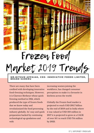 Frozen Food
Market 2019 Trends
M R . M I T H U N A P P A I A H , C E O - I N N O V A T I V E F O O D S L I M I T E D ,
B R A N D S U M E R U
There are many that have been
credited with developing innovative
food-freezing techniques. However,
it is Clarence Birdseye whose quick
freezing method in 1924, which
produced the type of frozen foods
that we know today and
revolutionized the food processing
industry globally. Its’ easy and quick
preparation backed by continuing
technological up-gradations and
with  
increasing women joining the
workforce, has changed consumer
perceptions to make it a favourite in
kitchens across the world.
Globally the Frozen food market is
projected to reach USD 293.7 billion
by the end of 2019 and in India where
it was valued at USD 310 million in
2017 it is projected to grow at a CAGR
of over 16% to reach USD 754 million
by 2023.
1 7 | S P U N K Y I N D I A N
 