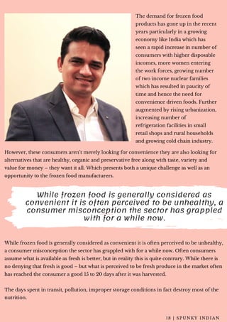 The demand for frozen food
products has gone up in the recent
years particularly in a growing
economy like India which has
seen a rapid increase in number of
consumers with higher disposable
incomes, more women entering
the work forces, growing number
of two income nuclear families
which has resulted in paucity of
time and hence the need for
convenience driven foods. Further
augmented by rising urbanization,
increasing number of
refrigeration facilities in small
retail shops and rural households
and growing cold chain industry.
1 8 | S P U N K Y I N D I A N
While frozen food is generally considered as
convenient it is often perceived to be unhealthy, a
consumer misconception the sector has grappled
with for a while now.
While frozen food is generally considered as convenient it is often perceived to be unhealthy,
a consumer misconception the sector has grappled with for a while now. Often consumers
assume what is available as fresh is better, but in reality this is quite contrary. While there is
no denying that fresh is good – but what is perceived to be fresh produce in the market often
has reached the consumer a good 15 to 20 days after it was harvested.
The days spent in transit, pollution, improper storage conditions in fact destroy most of the
nutrition.
However, these consumers aren’t merely looking for convenience they are also looking for
alternatives that are healthy, organic and preservative free along with taste, variety and
value for money – they want it all. Which presents both a unique challenge as well as an
opportunity to the frozen food manufacturers.
 