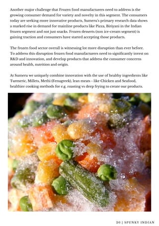 2 0 | S P U N K Y I N D I A N
Another major challenge that Frozen food manufacturers need to address is the
growing consumer demand for variety and novelty in this segment. The consumers
today are seeking more innovative products, Sumeru’s primary research data shows
a marked rise in demand for mainline products like Pizza, Biriyani in the Indian
frozen segment and not just snacks. Frozen desserts (non ice-cream segment) is
gaining traction and consumers have started accepting those products.
The frozen food sector overall is witnessing lot more disruption than ever before.
To address this disruption frozen food manufacturers need to significantly invest on
R&D and innovation, and develop products that address the consumer concerns
around health, nutrition and origin.
At Sumeru we uniquely combine innovation with the use of healthy ingredients like
Turmeric, Millets, Methi (Fenugreek), lean meats - like Chicken and Seafood,
healthier cooking methods for e.g. roasting vs deep frying to create our products.
 