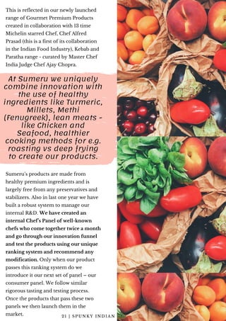 This is reflected in our newly launched
range of Gourmet Premium Products
created in collaboration with 13 time
Michelin starred Chef, Chef Alfred
Prasad (this is a first of its collaboration
in the Indian Food Industry), Kebab and
Paratha range - curated by Master Chef
India Judge Chef Ajay Chopra.
2 1 | S P U N K Y I N D I A N
At Sumeru we uniquely
combine innovation with
the use of healthy
ingredients like Turmeric,
Millets, Methi
(Fenugreek), lean meats -
like Chicken and
Seafood, healthier
cooking methods for e.g.
roasting vs deep frying
to create our products.
Sumeru’s products are made from
healthy premium ingredients and is
largely free from any preservatives and
stabilizers. Also in last one year we have
built a robust system to manage our
internal R&D. We have created an
internal Chef’s Panel of well-known
chefs who come together twice a month
and go through our innovation funnel
and test the products using our unique
ranking system and recommend any
modification. Only when our product
passes this ranking system do we
introduce it our next set of panel – our
consumer panel. We follow similar
rigorous tasting and testing process. 
Once the products that pass these two
panels we then launch them in the
market.
 