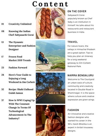 01
08
13
17
23
28
32
37
Creativity Unlimited
Knowing the Indian
Chef: Sabyasachi Gorai
The Dynamic
Enterpriser and Fashion
Designer
Frozen Food
Market 2019 Trends
Fashion Forward
Here’s Your Guide to
Enjoying a Long
Weekend in Jim Corbett
Recipe: Shahi Gulkand
Gulab Jamun
How Is WWI Coping Up
With The Constant
Change In Terms Of
Technological
Advancement In The
Industry?
ON THE COVER
Sabyasachi Gorai,
popularly known as Chef
Saby is an institution in
himself. He talks about his
restaurants and restaurant
business in India.
C o n t e n t
TRAVEL
For nature lovers, the
valleys in Himachal Pradesh
are a great option. Tips to
help you plan an itinerary
for a long weekend
getaway to Jim Corbett
National Park.
NAMMA BENGALURU
Welcome to The Courtyard
an urban oasis of culture,
community and creativity
located in Double Road in
Shantinagar. It is the space
where culture and creative
expression are given wings.
FASHION
An innovative and creative
fashion designer who
started his career in the
90’s, Harsh Bhotika is an
expert in bridal trousseau
designs.
 