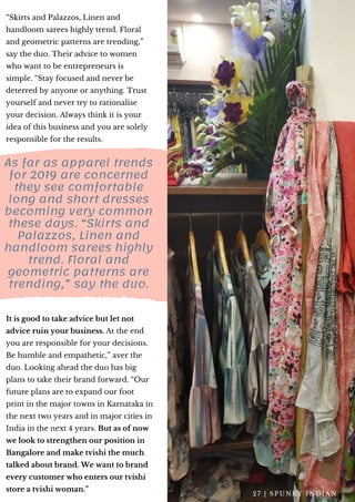 “Skirts and Palazzos, Linen and
handloom sarees highly trend. Floral
and geometric patterns are trending,”
say the duo. Their advice to women
who want to be entrepreneurs is
simple. “Stay focused and never be
deterred by anyone or anything. Trust
yourself and never try to rationalise
your decision. Always think it is your
idea of this business and you are solely
responsible for the results.
As far as apparel trends
for 2019 are concerned
they see comfortable
long and short dresses
becoming very common
these days. “Skirts and
Palazzos, Linen and
handloom sarees highly
trend. Floral and
geometric patterns are
trending,” say the duo.
It is good to take advice but let not
advice ruin your business. At the end
you are responsible for your decisions.
Be humble and empathetic,” aver the
duo. Looking ahead the duo has big
plans to take their brand forward. “Our
future plans are to expand our foot
print in the major towns in Karnataka in
the next two years and in major cities in
India in the next 4 years. But as of now
we look to strengthen our position in
Bangalore and make tvishi the much
talked about brand. We want to brand
every customer who enters our tvishi
store a tvishi woman.”
2 7 | S P U N K Y I N D I A N
 