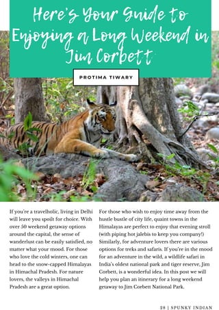 Here’s Your Guide to
Enjoying a Long Weekend in
Jim Corbett
P R O T I M A T I W A R Y
If you’re a travelholic, living in Delhi
will leave you spoilt for choice. With
over 50 weekend getaway options
around the capital, the sense of
wanderlust can be easily satisfied, no
matter what your mood. For those
who love the cold winters, one can
head to the snow-capped Himalayas
in Himachal Pradesh. For nature
lovers, the valleys in Himachal
Pradesh are a great option.
For those who wish to enjoy time away from the
hustle bustle of city life, quaint towns in the
Himalayas are perfect to enjoy that evening stroll
(with piping hot jalebis to keep you company!)
Similarly, for adventure lovers there are various
options for treks and safaris. If you’re in the mood
for an adventure in the wild, a wildlife safari in
India’s oldest national park and tiger reserve, Jim
Corbett, is a wonderful idea. In this post we will
help you plan an itinerary for a long weekend
getaway to Jim Corbett National Park.
2 8 | S P U N K Y I N D I A N
 