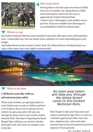 THE NEWEST TECH & GEAR OF 2019
FOR YOUR NEXT OUTDOOR ADVENTURE
How to get there
Driving down is the best option for those in Delhi.
If you live in another city, flying down to Delhi
and continuing by road is the best way to
approach Jim Corbett National Park.
A direct train to Ramnagar is also another way to
get here. Taxis are available from Ramnagar to
accommodation inside the national park.
Where to stay
Jim Corbett National Park has some beautiful resorts that offer great views and hospitality
and a  comfortable stay. You can choose from a plethora of resorts depending upon your
budget.
Taj Corbett Resort & Spa, Corbett Tusker Trail, The Solluna Resort, Sterling Corbett are
some of the names that come highly recommended.
What to do there
When in Jim Corbett, an open jeep safari is a
must! Safaris start as early as 5:00am and have
to be booked a day or two in advance (if not
earlier) An open jeep safari will take you
through the dense forest cover in Jim Corbett
National Park. The hopes of spotting the Royal
Bengal Tiger will keep you excited, and that
adrenaline rush will ensure an energetic start
to the day.
1. Kickstart your day with an
adventurous jeep safari
Don’t forget to take your binoculars and
camera, spotting the tiger there is a once in
a lifetime opportunity! Other than that,
deer, elephant, bear, otters and other
mammal species are also spotted around the
expansive forest grounds.
An open jeep safari
will take you through
the dense forest
cover in Jim Corbett
National Park.
2 9 | S P U N K Y I N D I A N
 