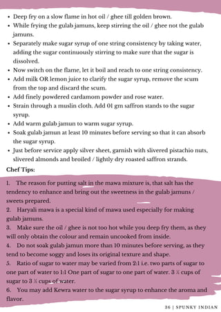 Deep fry on a slow flame in hot oil / ghee till golden brown.
While frying the gulab jamuns, keep stirring the oil / ghee not the gulab
jamuns.
Separately make sugar syrup of one string consistency by taking water,
adding the sugar continuously stirring to make sure that the sugar is
dissolved.
Now switch on the flame, let it boil and reach to one string consistency.
Add milk OR lemon juice to clarify the sugar syrup, remove the scum
from the top and discard the scum.
Add finely powdered cardamom powder and rose water.
Strain through a muslin cloth. Add 01 gm saffron stands to the sugar
syrup.
Add warm gulab jamun to warm sugar syrup.
Soak gulab jamun at least 10 minutes before serving so that it can absorb
the sugar syrup.
Just before service apply silver sheet, garnish with slivered pistachio nuts,
slivered almonds and broiled / lightly dry roasted saffron strands.
Chef Tips:
1.    The reason for putting salt in the mawa mixture is, that salt has the
tendency to enhance and bring out the sweetness in the gulab jamuns /
sweets prepared.
2.    Haryali mawa is a special kind of mawa used especially for making
gulab jamuns.
3.    Make sure the oil / ghee is not too hot while you deep fry them, as they
will only obtain the colour and remain uncooked from inside.
4.    Do not soak gulab jamun more than 10 minutes before serving, as they
tend to become soggy and loses its original texture and shape.
5.    Ratio of sugar to water may be varied from 2:1 i.e. two parts of sugar to
one part of water to 1:1 One part of sugar to one part of water. 3 ½ cups of
sugar to 3 ½ cups of water.
6.    You may add Kewra water to the sugar syrup to enhance the aroma and
flavor.
3 6 | S P U N K Y I N D I A N
 
