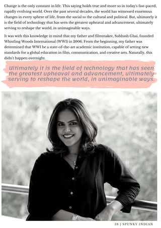 Change is the only constant in life. This saying holds true and more so in today's fast-paced,
rapidly evolving world. Over the past several decades, the world has witnessed enormous
changes in every sphere of life, from the social to the cultural and political. But, ultimately it
is the field of technology that has seen the greatest upheaval and advancement, ultimately
serving to reshape the world, in unimaginable ways.
It was with this knowledge in mind that my father and filmmaker, Subhash Ghai, founded
Whistling Woods International (WWI) in 2006. From the beginning, my father was
determined that WWI be a state-of-the-art academic institution, capable of setting new
standards for a global education in film, communication, and creative arts. Naturally, this
didn’t happen overnight. 
Ultimately it is the field of technology that has seen
the greatest upheaval and advancement, ultimately
serving to reshape the world, in unimaginable ways.
3 8 | S P U N K Y I N D I A N
 