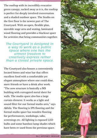 The rooftop with its incredibly evocative
green canopy, tucked away as it is, the rooftop
is perfect for deeply involved conversation
and a shaded outdoor space. The Studio on
the first floor is the newest part of The
Courtyard. With an open, flexible plan,
movable stage area and seating, laminated
wood flooring and provides a blackout space
for activities that bring communities together.
The Courtyard is designed in
a way to work as a public
space where one has the
utmost freedom to
creatively express rather
than a closed private space.
The Courtyard also houses a conveniently
located bistro and wine bar that offers
excellent food with a comfortable yet
elegant atmosphere where one could dine,
meet friends or have a drink after work.
“The new structure is basically a MS
building with corrugated metal sheet for
walls. The studio space also has a large
curtain element. It works as a light and
sound filter for our formal studio area,” says
Akhila. The flooring is IPS flooring and the
formal studio space has wooden flooring
for performances, workshops, talks,
screenings etc. All lighting is exposed LED
bulbs and some bamboo lamp shades which
have been re-used from the previous space.
0 4 | S P U N K Y I N D I A N
 