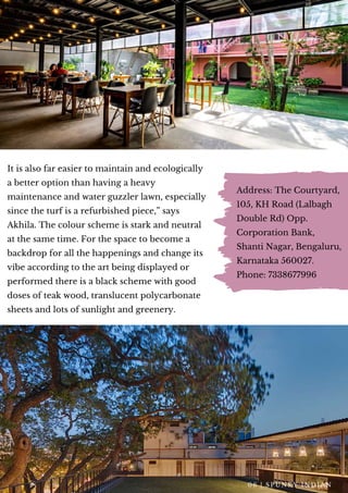 It is also far easier to maintain and ecologically
a better option than having a heavy
maintenance and water guzzler lawn, especially
since the turf is a refurbished piece,” says
Akhila. The colour scheme is stark and neutral
at the same time. For the space to become a
backdrop for all the happenings and change its
vibe according to the art being displayed or
performed there is a black scheme with good
doses of teak wood, translucent polycarbonate
sheets and lots of sunlight and greenery.
Address: The Courtyard,
105, KH Road (Lalbagh
Double Rd) Opp.
Corporation Bank,
Shanti Nagar, Bengaluru,
Karnataka 560027.
Phone: 7338677996
0 6 | S P U N K Y I N D I A N
 