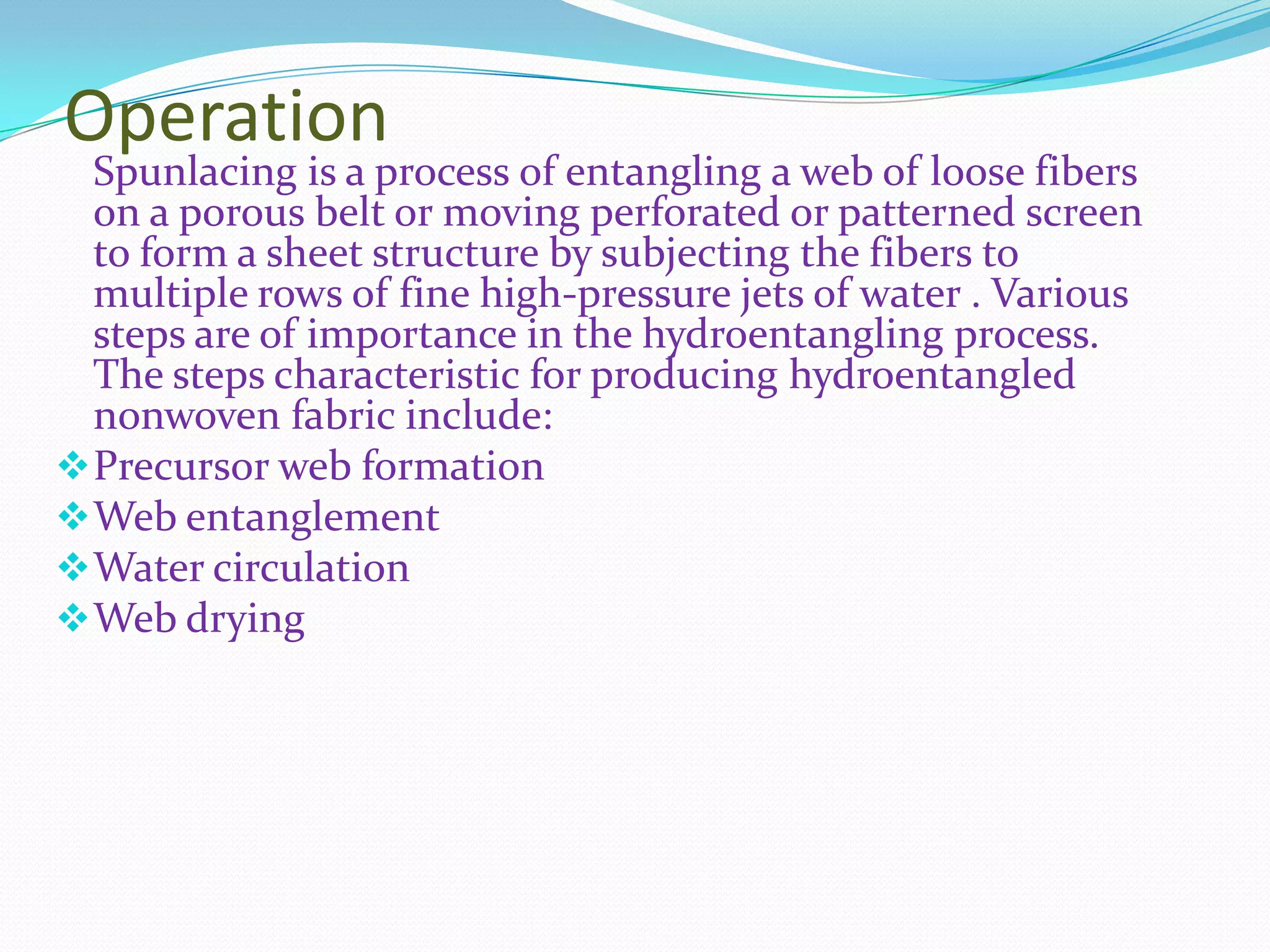 Operation
  Spunlacing is a process of entangling a web of loose fibers
  on a porous belt or moving perforated or patterned screen
  to form a sheet structure by subjecting the fibers to
  multiple rows of fine high-pressure jets of water . Various
  steps are of importance in the hydroentangling process.
  The steps characteristic for producing hydroentangled
  nonwoven fabric include:
 Precursor web formation
 Web entanglement
 Water circulation
 Web drying
 