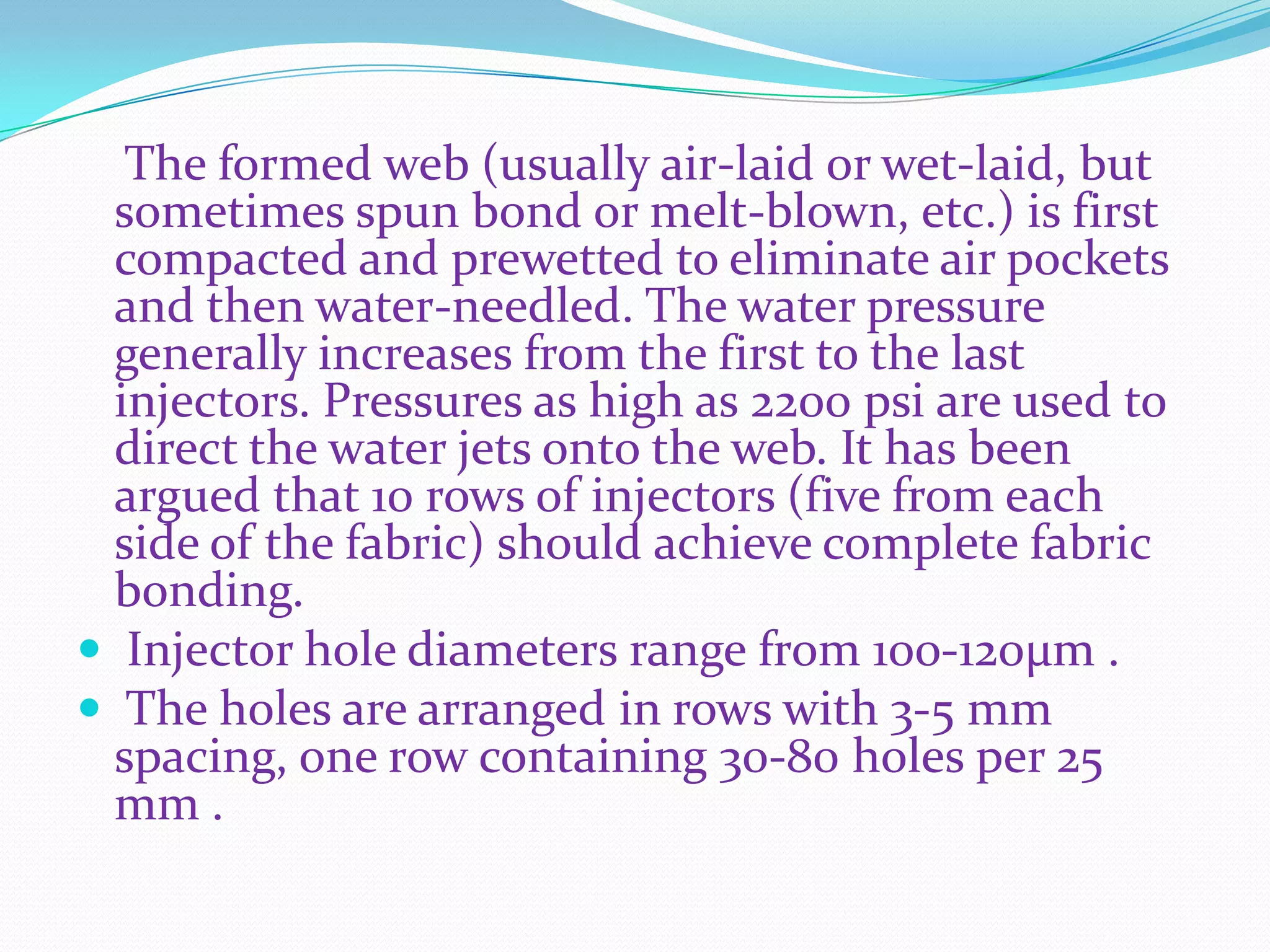 The formed web (usually air-laid or wet-laid, but
  sometimes spun bond or melt-blown, etc.) is first
  compacted and prewetted to eliminate air pockets
  and then water-needled. The water pressure
  generally increases from the first to the last
  injectors. Pressures as high as 2200 psi are used to
  direct the water jets onto the web. It has been
  argued that 10 rows of injectors (five from each
  side of the fabric) should achieve complete fabric
  bonding.
 Injector hole diameters range from 100-120μm .
 The holes are arranged in rows with 3-5 mm
  spacing, one row containing 30-80 holes per 25
  mm .
 