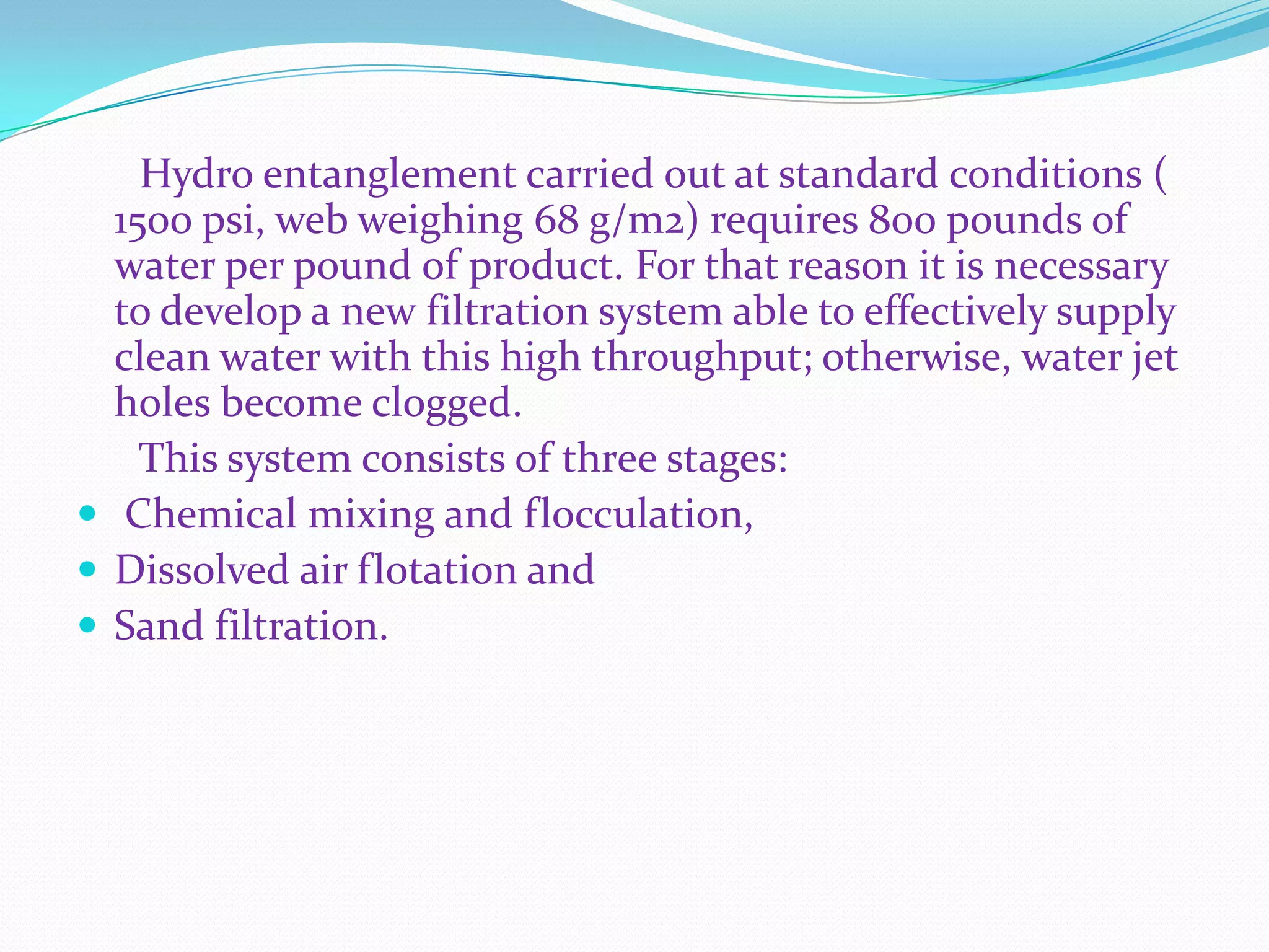 Hydro entanglement carried out at standard conditions (
  1500 psi, web weighing 68 g/m2) requires 800 pounds of
  water per pound of product. For that reason it is necessary
  to develop a new filtration system able to effectively supply
  clean water with this high throughput; otherwise, water jet
  holes become clogged.
    This system consists of three stages:
 Chemical mixing and flocculation,
 Dissolved air flotation and
 Sand filtration.
 