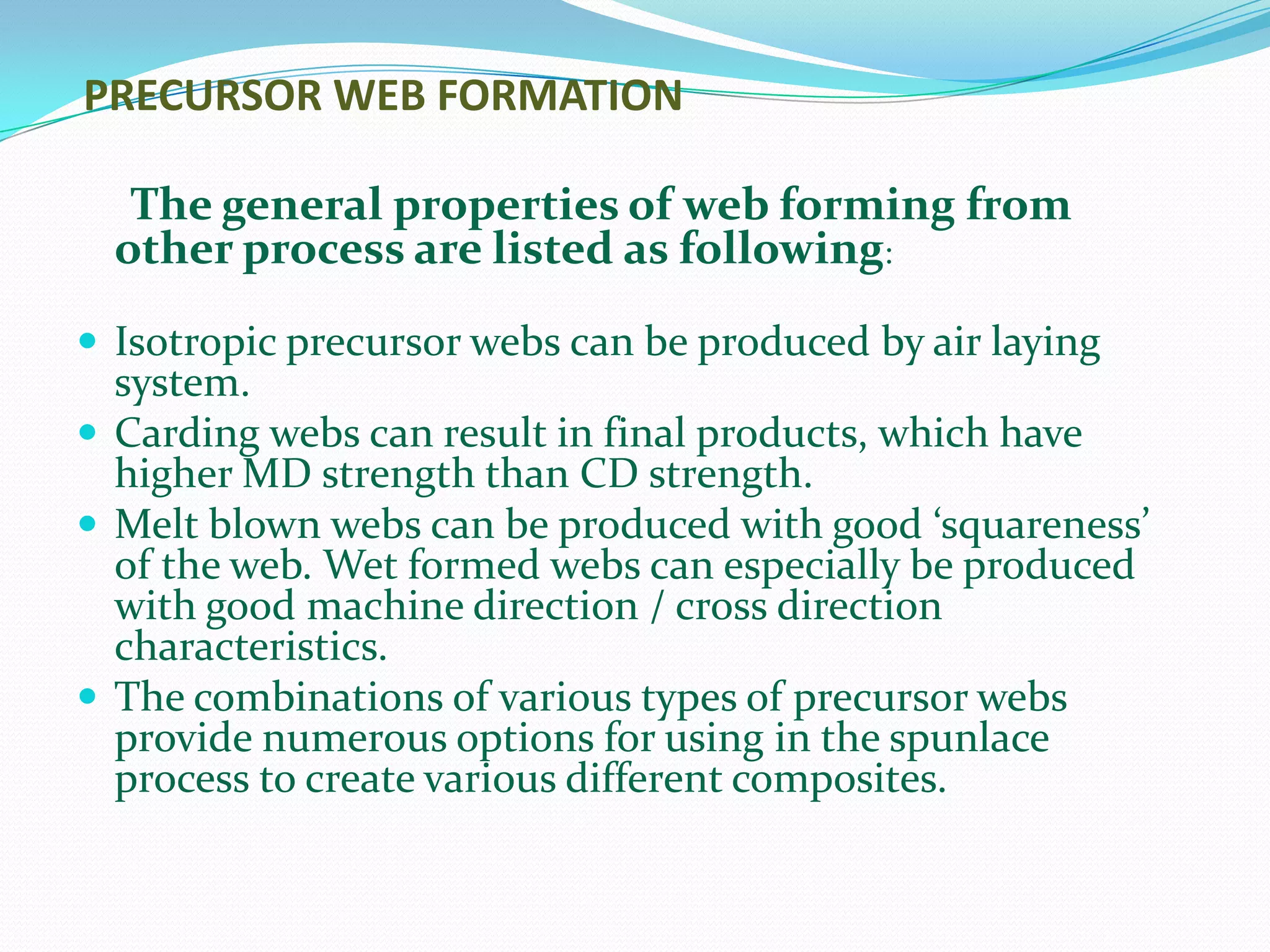 PRECURSOR WEB FORMATION

   The general properties of web forming from
  other process are listed as following:

 Isotropic precursor webs can be produced by air laying
  system.
 Carding webs can result in final products, which have
  higher MD strength than CD strength.
 Melt blown webs can be produced with good ‘squareness’
  of the web. Wet formed webs can especially be produced
  with good machine direction / cross direction
  characteristics.
 The combinations of various types of precursor webs
  provide numerous options for using in the spunlace
  process to create various different composites.
 