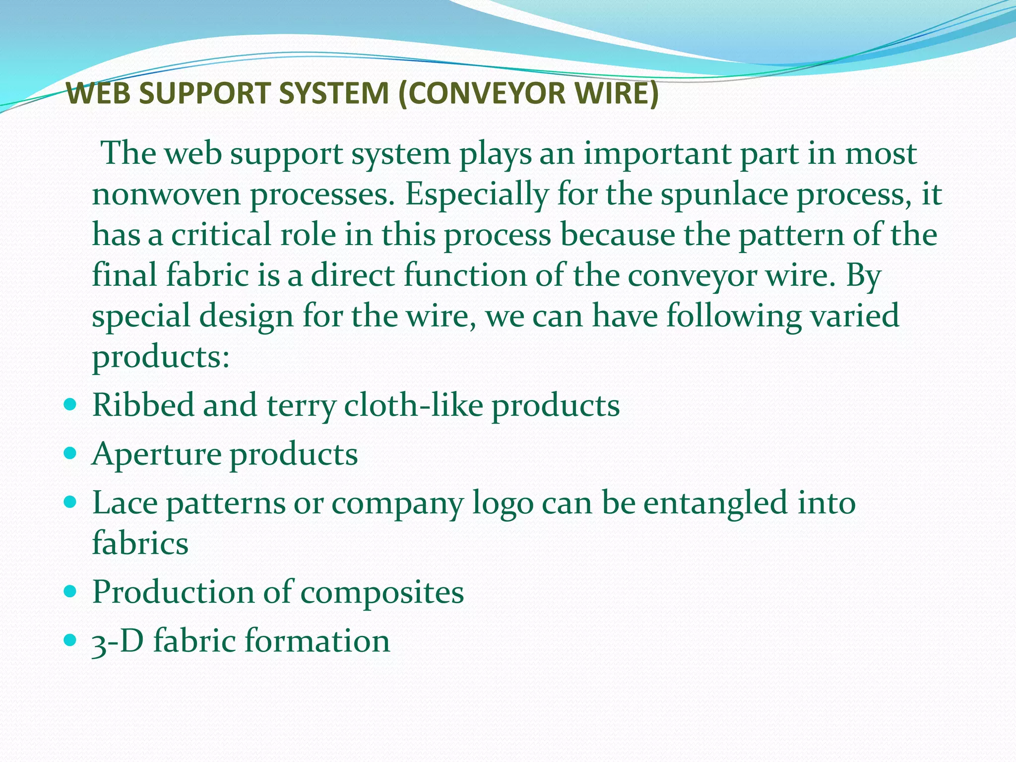 WEB SUPPORT SYSTEM (CONVEYOR WIRE)
     The web support system plays an important part in most
    nonwoven processes. Especially for the spunlace process, it
    has a critical role in this process because the pattern of the
    final fabric is a direct function of the conveyor wire. By
    special design for the wire, we can have following varied
    products:
   Ribbed and terry cloth-like products
   Aperture products
   Lace patterns or company logo can be entangled into
    fabrics
   Production of composites
   3-D fabric formation
 