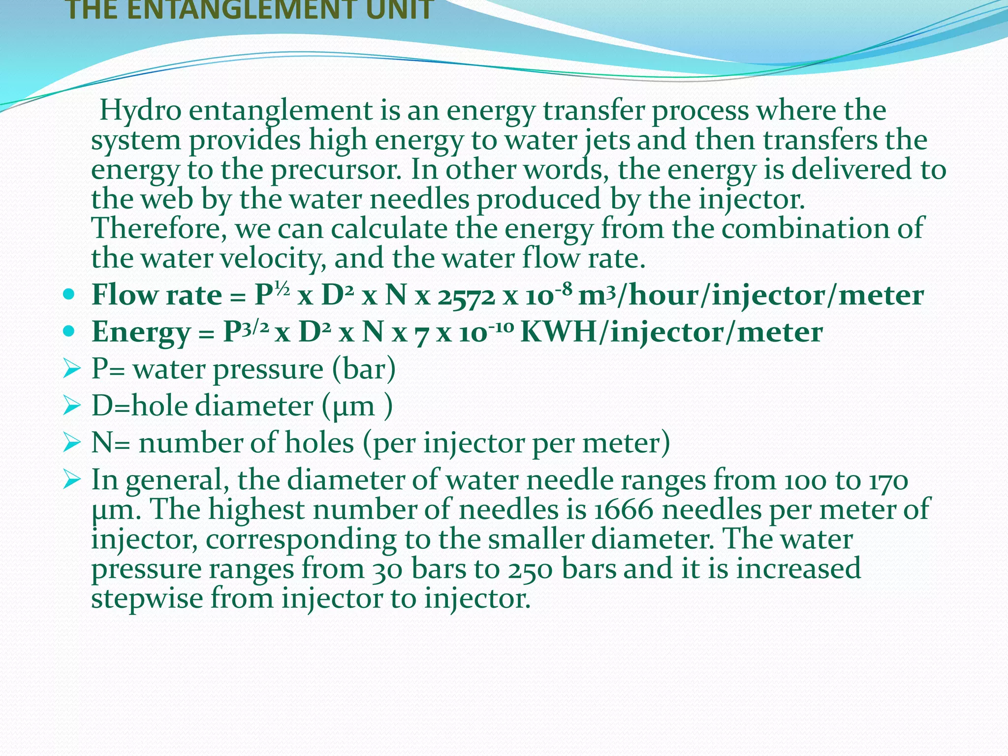 THE ENTANGLEMENT UNIT


   Hydro entanglement is an energy transfer process where the
  system provides high energy to water jets and then transfers the
  energy to the precursor. In other words, the energy is delivered to
  the web by the water needles produced by the injector.
  Therefore, we can calculate the energy from the combination of
  the water velocity, and the water flow rate.
 Flow rate = P½ x D2 x N x 2572 x 10-8 m3/hour/injector/meter
 Energy = P3/2 x D2 x N x 7 x 10-10 KWH/injector/meter
 P= water pressure (bar)
 D=hole diameter (μm )
 N= number of holes (per injector per meter)
 In general, the diameter of water needle ranges from 100 to 170
  μm. The highest number of needles is 1666 needles per meter of
  injector, corresponding to the smaller diameter. The water
  pressure ranges from 30 bars to 250 bars and it is increased
  stepwise from injector to injector.
 